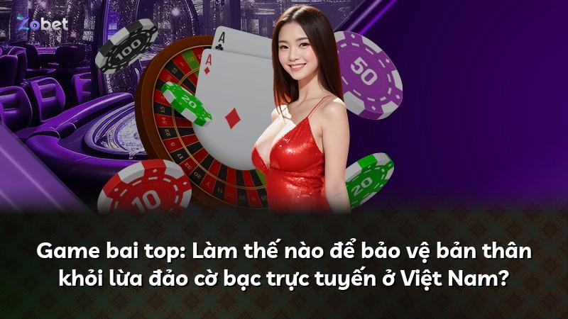 Game bai top: Làm thế nào để bảo vệ bản thân khỏi lừa đảo cờ bạc trực tuyến ở Việt Nam?