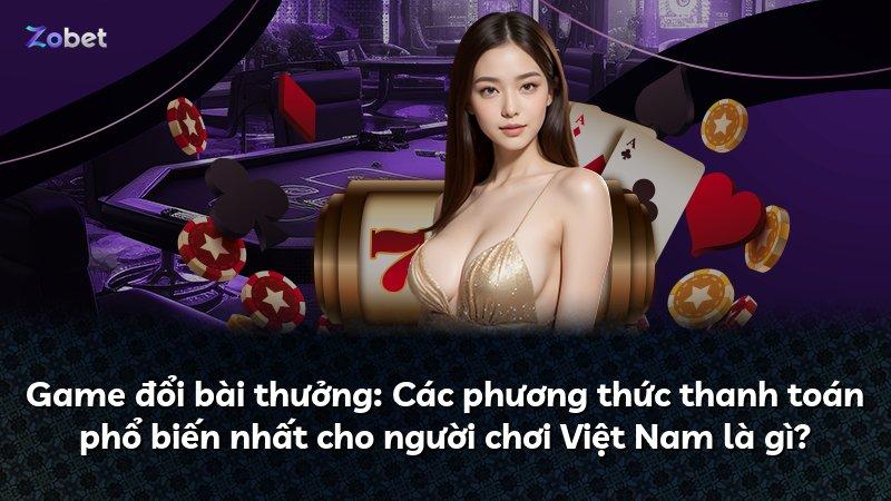 Game đổi bài thưởng: Các phương thức thanh toán phổ biến nhất cho người chơi Việt Nam là gì?