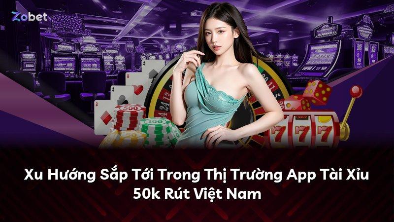 Xu Hướng Sắp Tới Trong Thị Trường App Tài Xỉu 50k Rút Việt Nam